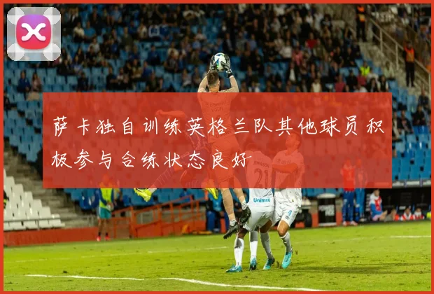 萨卡独自训练英格兰队其他球员积极参与合练状态良好