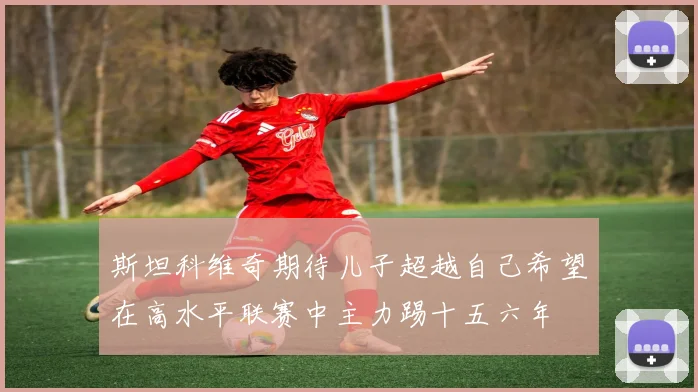 斯坦科维奇期待儿子超越自己希望在高水平联赛中主力踢十五六年