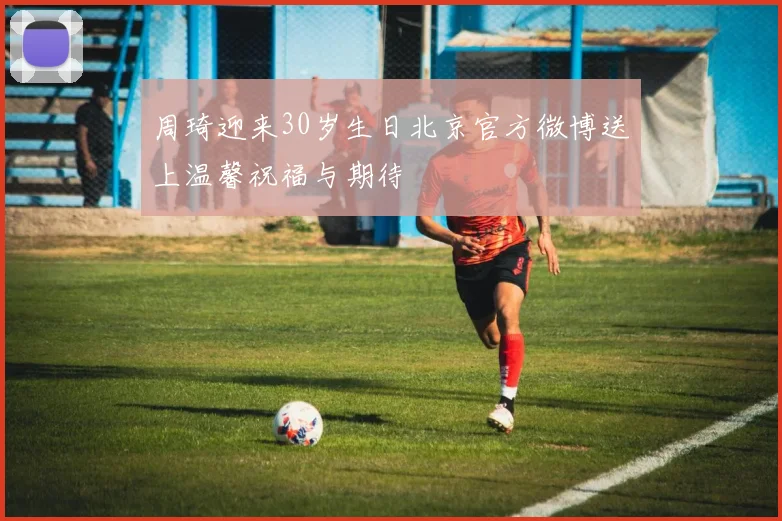 周琦迎来30岁生日北京官方微博送上温馨祝福与期待