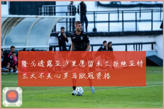 隆戈透露亚沙里愿留米兰拒绝亚特兰大不关心罗马欧冠资格