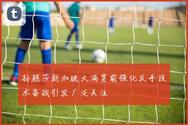 孙颖莎新加坡大满贯前强化反手技术备战引发广泛关注