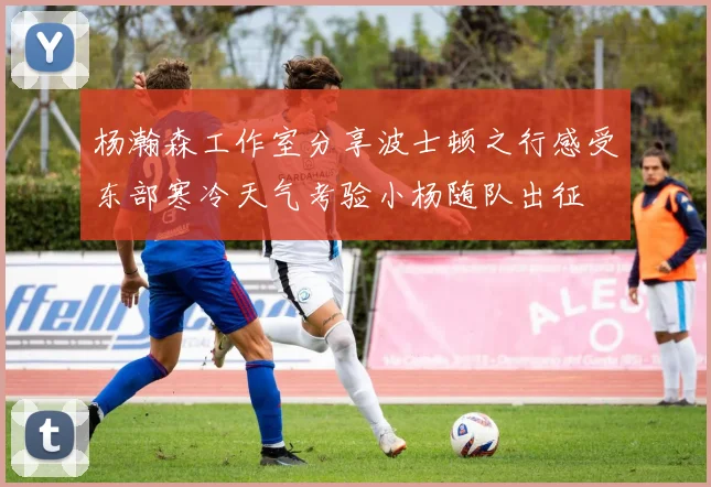 杨瀚森工作室分享波士顿之行感受东部寒冷天气考验小杨随队出征