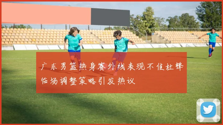 广东男篮热身赛外线表现不佳杜锋临场调整策略引发热议