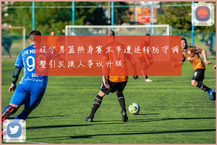 辽宁男篮热身赛末节遭逆转防守调整引发换人争议升级