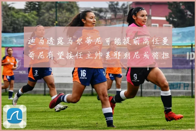 迪马透露马尔蒂尼可能提前离任曼奇尼有望接任主帅基耶利尼或将担任总监