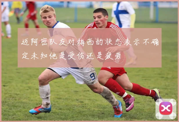 迈阿密队友对梅西的状态表示不确定未知他是受伤还是疲劳