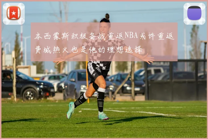 本西蒙斯积极备战重返NBA或许重返费城热火也是他的理想选择