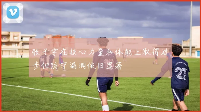 张子宇在核心力量和体能上取得进步但防守漏洞依旧显著