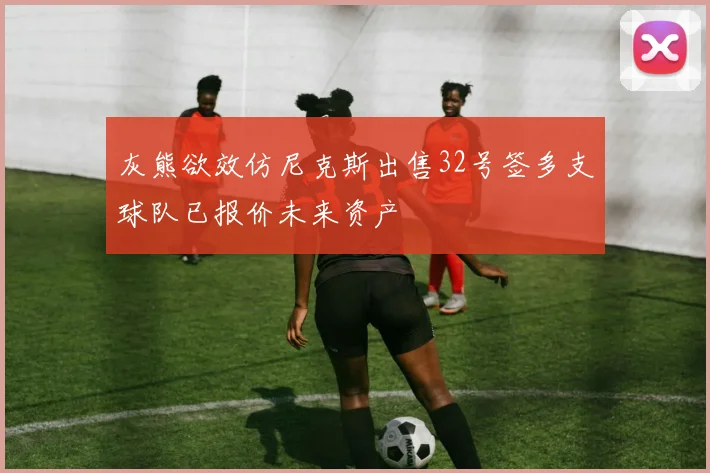 灰熊欲效仿尼克斯出售32号签多支球队已报价未来资产
