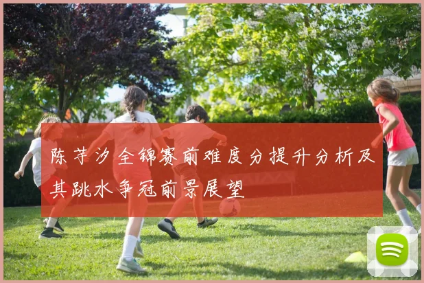 陈芋汐全锦赛前难度分提升分析及其跳水争冠前景展望