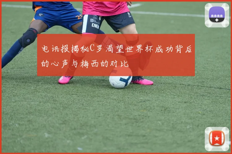 电讯报揭秘C罗渴望世界杯成功背后的心声与梅西的对比