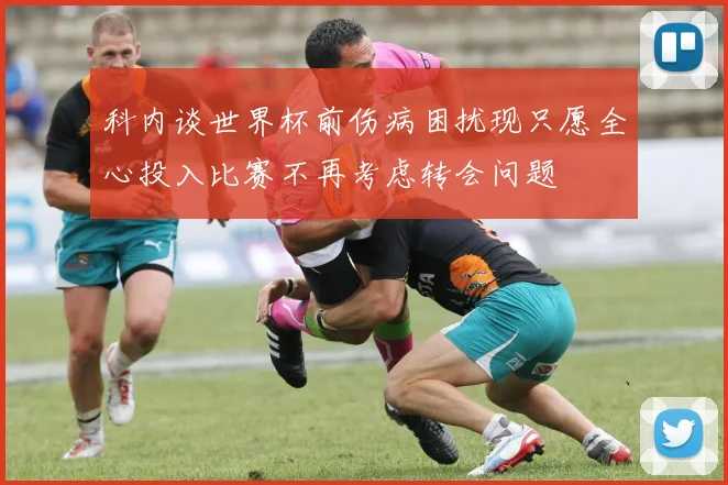 科内谈世界杯前伤病困扰现只愿全心投入比赛不再考虑转会问题