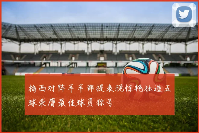 梅西对阵辛辛那提表现惊艳独造五球荣膺最佳球员称号