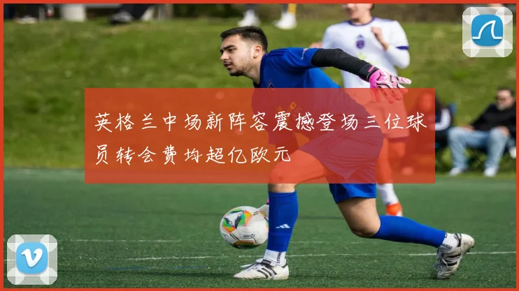 英格兰中场新阵容震撼登场三位球员转会费均超亿欧元