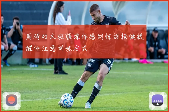 周琦对文班骚操作感到惊讶杨健提醒他注意训练方式