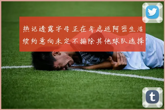 热记透露字母正在考虑迈阿密生活续约意向未定不排除其他球队选择