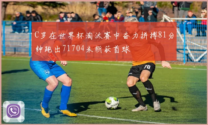 C罗在世界杯淘汰赛中奋力拼搏81分钟跑出71704米斩获首球