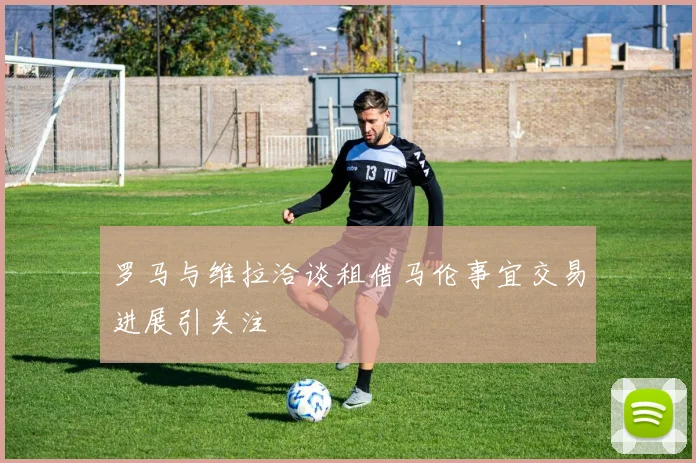 罗马与维拉洽谈租借马伦事宜交易进展引关注
