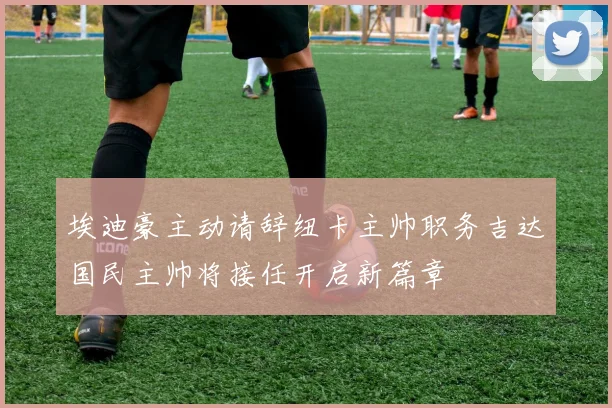 埃迪豪主动请辞纽卡主帅职务吉达国民主帅将接任开启新篇章