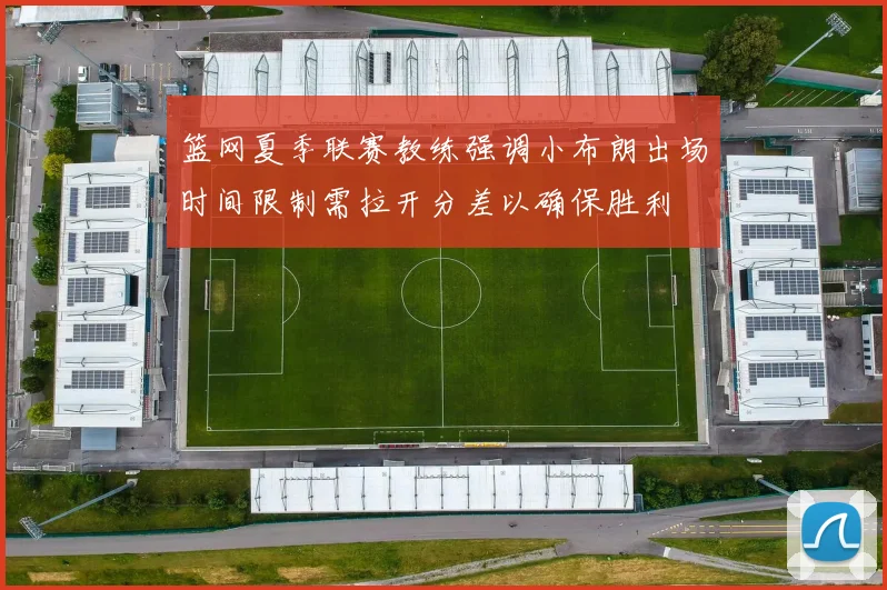 篮网夏季联赛教练强调小布朗出场时间限制需拉开分差以确保胜利