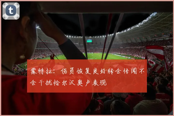蒙特拉：伤员恢复良好转会传闻不会干扰恰尔汉奥卢表现