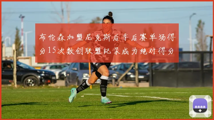 布伦森加盟尼克斯后季后赛单场得分15次数创联盟纪录成为绝对得分王