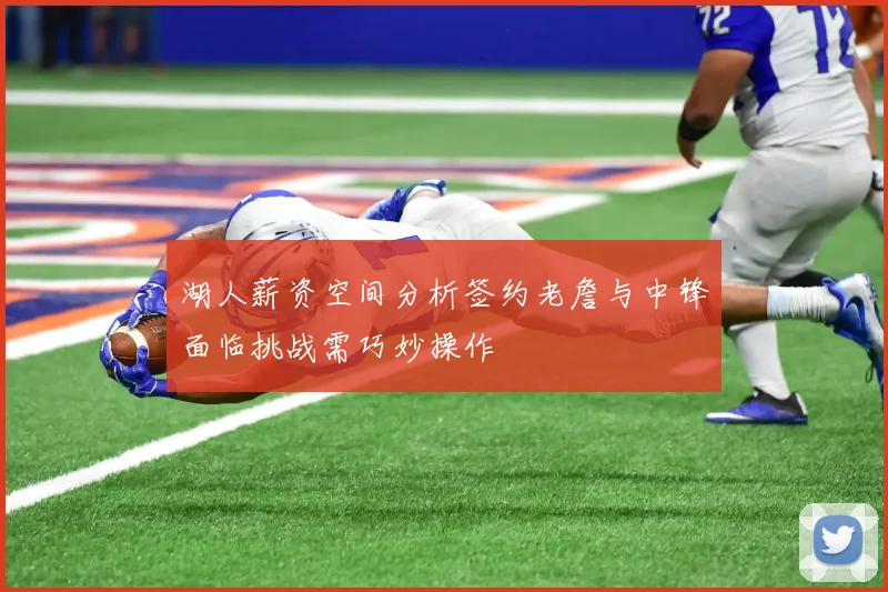 湖人薪资空间分析签约老詹与中锋面临挑战需巧妙操作