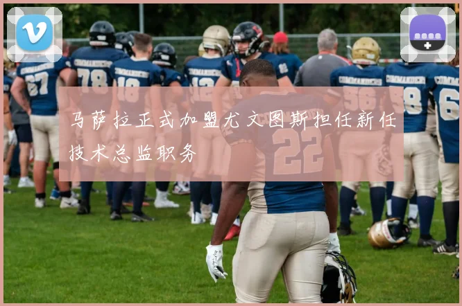 马萨拉正式加盟尤文图斯担任新任技术总监职务