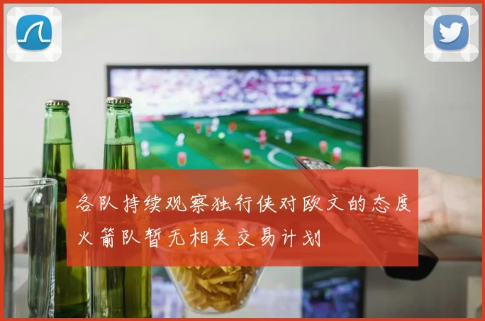 各队持续观察独行侠对欧文的态度火箭队暂无相关交易计划