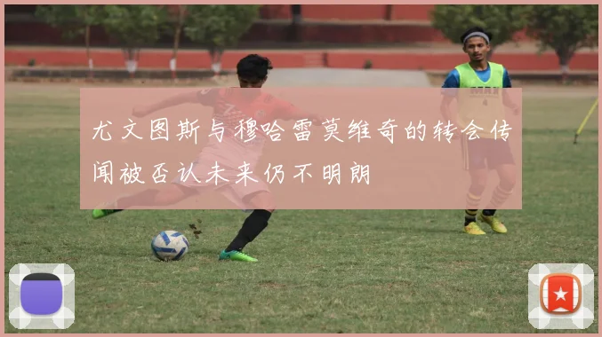 尤文图斯与穆哈雷莫维奇的转会传闻被否认未来仍不明朗