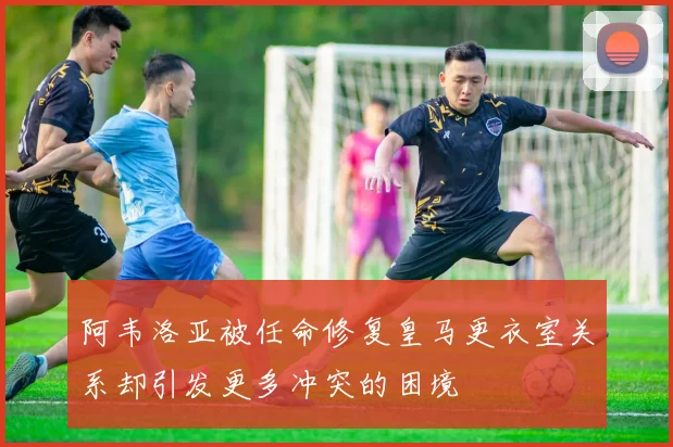 阿韦洛亚被任命修复皇马更衣室关系却引发更多冲突的困境